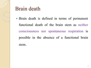 Brain death
 Brain death is defined in terms of permanent
functional death of the brain stem as neither
consciousness nor spontaneous respiration is
possible in the absence of a functional brain
stem.
10
 