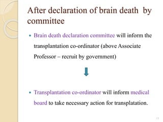 After declaration of brain death by
committee
 Brain death declaration committee will inform the
transplantation co-ordinator (above Associate
Professor – recruit by government)
 Transplantation co-ordinator will inform medical
board to take necessary action for transplatation.
13
 