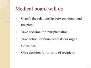 Medical board will do
1. Clarify the relationship between donor and
recipient.
2. Take decision for transplantation.
3. Take action for brain death donor organ
collection.
4. Give decision for priority of recipient.
15
 