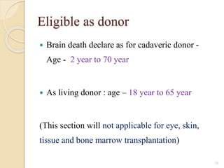 Eligible as donor
 Brain death declare as for cadaveric donor -
Age - 2 year to 70 year
 As living donor : age – 18 year to 65 year
(This section will not applicable for eye, skin,
tissue and bone marrow transplantation)
16
 