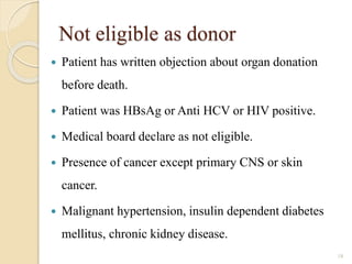 Not eligible as donor
 Patient has written objection about organ donation
before death.
 Patient was HBsAg or Anti HCV or HIV positive.
 Medical board declare as not eligible.
 Presence of cancer except primary CNS or skin
cancer.
 Malignant hypertension, insulin dependent diabetes
mellitus, chronic kidney disease.
18
 