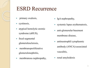 ESRD Recurrence
 primary oxalosis,
 cystinosis,
 atypical hemolytic uremic
syndrome (aHUS),
 focal segmental
glomerulosclerosis,
 membranoproliferative
glomerulonephritis,
 membranous nephropathy,
 IgA nephropathy,
 systemic lupus erythematosis,
 anti-glomerular basement
membrane disease,
 antineutrophil cytoplasmic
antibody (ANCA)-associated
vasculitis,
 renal amyloidosis
21
 