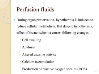 Perfusion fluids
 During organ preservation, hypothermia is induced to
reduce cellular metabolism. But despite hypothermia,
effect of tissue ischemia causes following changes
 Cell swelling
 Acidosis
 Altered enzyme activity
 Calcium accumulation
 Production of reactive oxygen species (ROS)
28
 