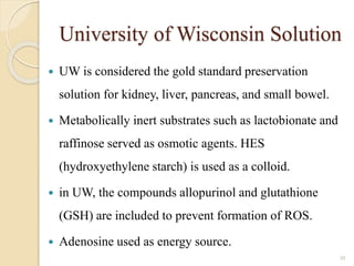 University of Wisconsin Solution
 UW is considered the gold standard preservation
solution for kidney, liver, pancreas, and small bowel.
 Metabolically inert substrates such as lactobionate and
raffinose served as osmotic agents. HES
(hydroxyethylene starch) is used as a colloid.
 in UW, the compounds allopurinol and glutathione
(GSH) are included to prevent formation of ROS.
 Adenosine used as energy source.
30
 