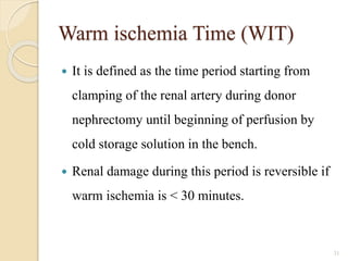 Warm ischemia Time (WIT)
 It is defined as the time period starting from
clamping of the renal artery during donor
nephrectomy until beginning of perfusion by
cold storage solution in the bench.
 Renal damage during this period is reversible if
warm ischemia is < 30 minutes.
31
 