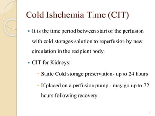Cold Ishchemia Time (CIT)
 It is the time period between start of the perfusion
with cold storages solution to reperfusion by new
circulation in the recipient body.
 CIT for Kidneys:
 Static Cold storage preservation- up to 24 hours
 If placed on a perfusion pump - may go up to 72
hours following recovery
33
 