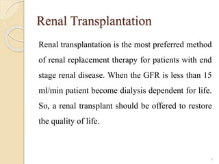 Renal Transplantation
Renal transplantation is the most preferred method
of renal replacement therapy for patients with end
stage renal disease. When the GFR is less than 15
ml/min patient become dialysis dependent for life.
So, a renal transplant should be offered to restore
the quality of life.
4
 