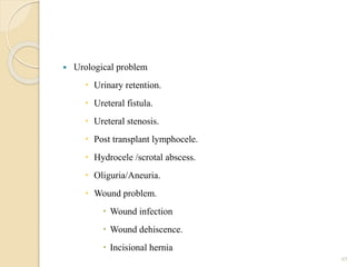 Urological problem
 Urinary retention.
 Ureteral fistula.
 Ureteral stenosis.
 Post transplant lymphocele.
 Hydrocele /scrotal abscess.
 Oliguria/Aneuria.
 Wound problem.
 Wound infection
 Wound dehiscence.
 Incisional hernia
45
 