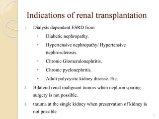 Indications of renal transplantation
1. Dialysis dependent ESRD from
 Diabetic nephropathy.
 Hypertensive nephropathy/ Hypertensive
nephrosclerosis.
 Chronic Glomerulonephritis.
 Chronic pyelonephritis.
 Adult polycystic kidney disease. Etc.
2. Bilateral renal malignant tumors when nephron sparing
surgery is not possible.
3. trauma at the single kidney when preservation of kidney is
not possible
5
 