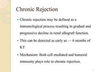 Chronic Rejection
 Chronic rejection may be defined as a
immunological process resulting in gradual and
progressive decline in renal allograft function.
 This can be detected as early as — 6 months of
KT
 Mechanism: Both cell mediated and humoral
immunity plays role in chronic rejection.
50
 