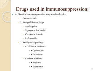 Drugs used in immunosuppression:
 A. Chemical immunosuppression using small molecules:
 1. Corticosteroids
 2. Anti-proliferative drugs:
 Azathioprime
 Mycophenolate mofetil
 Cyclophosphamide
 Leflunomide
 3. Anti-lymphocyte drugs:
 a. Calcinurm inhibitors
 • Cyclosporin
 • Tacrolimus
 b. mTOR inhibitors
 • Sirolimus
 • Everolimus
53
 