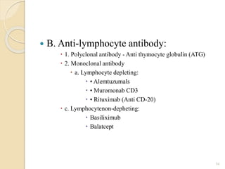  B. Anti-lymphocyte antibody:
 1. Polyclonal antibody - Anti thymocyte globulin (ATG)
 2. Monoclonal antibody
 a. Lymphocyte depleting:
 • Alemtuzumals
 • Muromonab CD3
 • Rituximab (Anti CD-20)
 c. Lymphocytenon-depheting:
 Basiliximub
 Balatcept
54
 