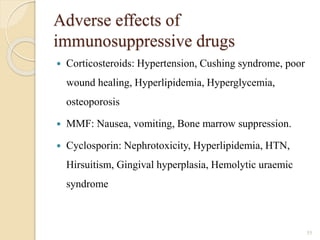 Adverse effects of
immunosuppressive drugs
 Corticosteroids: Hypertension, Cushing syndrome, poor
wound healing, Hyperlipidemia, Hyperglycemia,
osteoporosis
 MMF: Nausea, vomiting, Bone marrow suppression.
 Cyclosporin: Nephrotoxicity, Hyperlipidemia, HTN,
Hirsuitism, Gingival hyperplasia, Hemolytic uraemic
syndrome
55
 