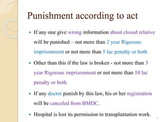 Punishment according to act
 If any one give wrong information about closed relative
will be punished – not more than 2 year Rigorous
imprisonment or not more than 5 lac penalty or both
 Other than this if the law is broken - not more than 3
year Rigorous imprisonment or not more than 10 lac
penalty or both
 If any doctor punish by this law, his or her registration
will be canceled from BMDC.
 Hospital is lost its permission to transplantation work.
57
 