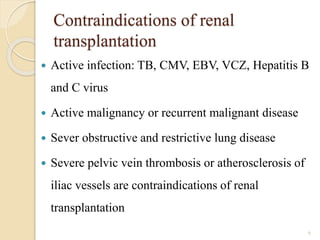 Contraindications of renal
transplantation
 Active infection: TB, CMV, EBV, VCZ, Hepatitis B
and C virus
 Active malignancy or recurrent malignant disease
 Sever obstructive and restrictive lung disease
 Severe pelvic vein thrombosis or atherosclerosis of
iliac vessels are contraindications of renal
transplantation
6
 