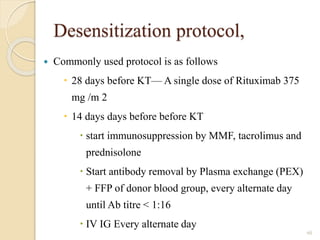 Desensitization protocol,
 Commonly used protocol is as follows
 28 days before KT— A single dose of Rituximab 375
mg /m 2
 14 days days before before KT
 start immunosuppression by MMF, tacrolimus and
prednisolone
 Start antibody removal by Plasma exchange (PEX)
+ FFP of donor blood group, every alternate day
until Ab titre < 1:16
 IV IG Every alternate day
60
 