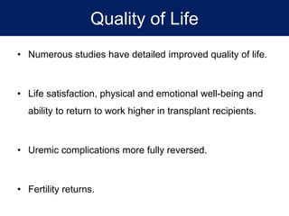Quality of Life
• Numerous studies have detailed improved quality of life.
• Life satisfaction, physical and emotional well-being and
ability to return to work higher in transplant recipients.
• Uremic complications more fully reversed.
• Fertility returns.
 