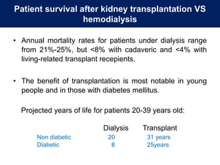 Patient survival after kidney transplantation VS
hemodialysis
• Annual mortality rates for patients under dialysis range
from 21%-25%, but <8% with cadaveric and <4% with
living-related transplant recepients.
• The benefit of transplantation is most notable in young
people and in those with diabetes mellitus.
Projected years of life for patients 20-39 years old:
Dialysis Transplant
Non diabetic 20 31 years
Diabetic 8 25years
 