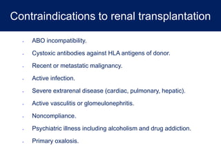 Contraindications to renal transplantation
- ABO incompatibility.
- Cystoxic antibodies against HLA antigens of donor.
- Recent or metastatic malignancy.
- Active infection.
- Severe extrarenal disease (cardiac, pulmonary, hepatic).
- Active vasculitis or glomeulonephritis.
- Noncompliance.
- Psychiatric illness including alcoholism and drug addiction.
- Primary oxalosis.
 