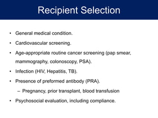 Recipient Selection
• General medical condition.
• Cardiovascular screening.
• Age-appropriate routine cancer screening (pap smear,
mammography, colonoscopy, PSA).
• Infection (HIV, Hepatitis, TB).
• Presence of preformed antibody (PRA).
– Pregnancy, prior transplant, blood transfusion
• Psychosocial evaluation, including compliance.
 