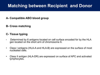 Matching between Recipient and Donor
A- Compatible ABO blood group
B- Cross matching
C- Tissue typing
• Determined by 6 antigens located on cell surface encoded for by the HLA
gen located on the short arm of chromosome 6.
• Class I antigens (HLA-A and HLA-B) are expressed on the surface of most
nucleated cells.
• Class II antigen (HLA-DR) are expressed on surface of APC and activated
lymphocytes.
 