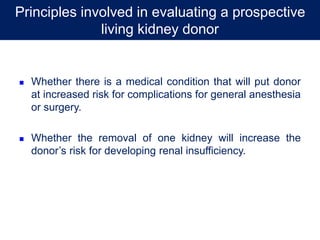  Whether there is a medical condition that will put donor
at increased risk for complications for general anesthesia
or surgery.
 Whether the removal of one kidney will increase the
donor’s risk for developing renal insufficiency.
Principles involved in evaluating a prospective
living kidney donor
 