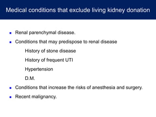 Medical conditions that exclude living kidney donation
 Renal parenchymal disease.
 Conditions that may predispose to renal disease
History of stone disease
History of frequent UTI
Hypertension
D.M.
 Conditions that increase the risks of anesthesia and surgery.
 Recent malignancy.
 