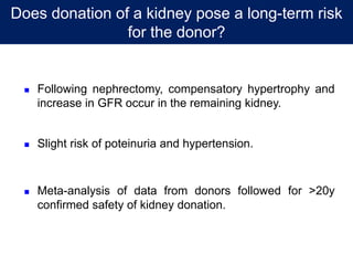 Does donation of a kidney pose a long-term risk
for the donor?
 Following nephrectomy, compensatory hypertrophy and
increase in GFR occur in the remaining kidney.
 Slight risk of poteinuria and hypertension.
 Meta-analysis of data from donors followed for >20y
confirmed safety of kidney donation.
 