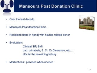 • Over the last decade.
• Mansoura Post donation Clinic.
• Recipient (hand in hand) with his/her related donor
• Evaluation:
Clinical: BP, BMI
Lab: urinalysis, S. Cr, Cr Clearance, etc…..
U/s for the remaining kidney
• Medications: provided when needed.
28
 