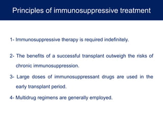 Principles of immunosuppressive treatment
1- Immunosuppressive therapy is required indefinitely.
2- The benefits of a successful transplant outweigh the risks of
chronic immunosuppression.
3- Large doses of immunosuppressant drugs are used in the
early transplant period.
4- Multidrug regimens are generally employed.
 