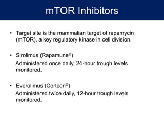 mTOR Inhibitors
• Target site is the mammalian target of rapamycin
(mTOR), a key regulatory kinase in cell division.
• Sirolimus (Rapamune®)
Administered once daily, 24-hour trough levels
monitored.
• Everolimus (Certcan®)
Administered twice daily, 12-hour trough levels
monitored.
 