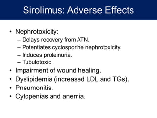 Sirolimus: Adverse Effects
• Nephrotoxicity:
– Delays recovery from ATN.
– Potentiates cyclosporine nephrotoxicity.
– Induces proteinuria.
– Tubulotoxic.
• Impairment of wound healing.
• Dyslipidemia (increased LDL and TGs).
• Pneumonitis.
• Cytopenias and anemia.
 