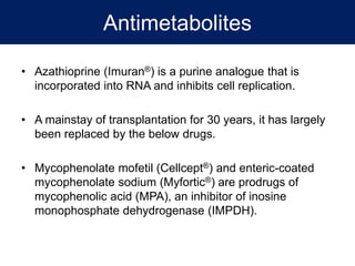 Antimetabolites
• Azathioprine (Imuran®) is a purine analogue that is
incorporated into RNA and inhibits cell replication.
• A mainstay of transplantation for 30 years, it has largely
been replaced by the below drugs.
• Mycophenolate mofetil (Cellcept®) and enteric-coated
mycophenolate sodium (Myfortic®) are prodrugs of
mycophenolic acid (MPA), an inhibitor of inosine
monophosphate dehydrogenase (IMPDH).
 