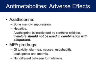 Antimetabolites: Adverse Effects
• Azathioprine:
– Bone marrow suppression.
– Hepatitis.
– Azathioprine is inactivated by xanthine oxidase,
therefore should not be used in combination with
allopurinol.
• MPA prodrugs:
– GI toxicity: diarrhea, nausea, esophagitis.
– Leukopenia and anemia.
– Not different between formulations.
 