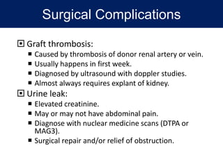 Surgical Complications
 Graft thrombosis:
 Caused by thrombosis of donor renal artery or vein.
 Usually happens in first week.
 Diagnosed by ultrasound with doppler studies.
 Almost always requires explant of kidney.
 Urine leak:
 Elevated creatinine.
 May or may not have abdominal pain.
 Diagnose with nuclear medicine scans (DTPA or
MAG3).
 Surgical repair and/or relief of obstruction.
 