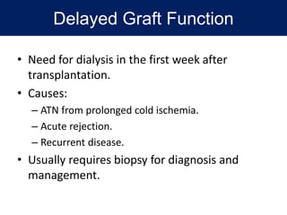 Delayed Graft Function
• Need for dialysis in the first week after
transplantation.
• Causes:
– ATN from prolonged cold ischemia.
– Acute rejection.
– Recurrent disease.
• Usually requires biopsy for diagnosis and
management.
 