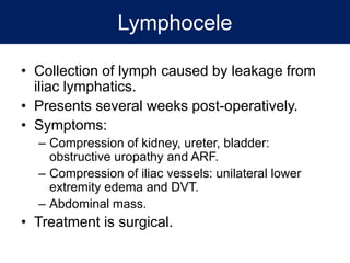 Lymphocele
• Collection of lymph caused by leakage from
iliac lymphatics.
• Presents several weeks post-operatively.
• Symptoms:
– Compression of kidney, ureter, bladder:
obstructive uropathy and ARF.
– Compression of iliac vessels: unilateral lower
extremity edema and DVT.
– Abdominal mass.
• Treatment is surgical.
 