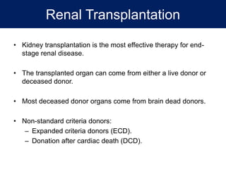 Renal Transplantation
• Kidney transplantation is the most effective therapy for end-
stage renal disease.
• The transplanted organ can come from either a live donor or
deceased donor.
• Most deceased donor organs come from brain dead donors.
• Non-standard criteria donors:
– Expanded criteria donors (ECD).
– Donation after cardiac death (DCD).
 