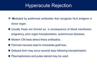 Hyperacute Rejection
 Mediated by preformed antibodies that recognize HLA antigens in
donor organ.
 Usually these are formed as a consequence of blood transfusion,
pregnancy, prior organ transplantation, autoimmune diseases.
 Modern CM tests detect these antibodies.
 Fibrinoid necrosis lead to immediate graft loss.
 Delayed form may occur several days following transplantation.
 Plasmapheresis and pulse steroid may be used.
 
