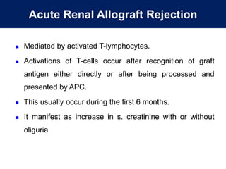 Acute Renal Allograft Rejection
 Mediated by activated T-lymphocytes.
 Activations of T-cells occur after recognition of graft
antigen either directly or after being processed and
presented by APC.
 This usually occur during the first 6 months.
 It manifest as increase in s. creatinine with or without
oliguria.
 