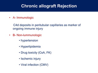 Chronic allograft Rejection
• A- Immunologic
C4d deposits in peritubular capillaries as marker of
ongoing immune injury
• B- Non-lummunologic
• hypertension
• Hyperlipidemia
• Drug toxicity (CsA, FK)
• Ischemic injury
• Viral infection (CMV)
 