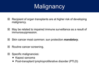 Malignancy
 Recipient of organ transplants are at higher risk of developing
malignancy.
 May be related to impaired immune surveillance as a result of
immunosuppression.
 Skin cancer most common: sun protection mandatory.
 Routine cancer screening.
 Specific malignancies:
 Kaposi sarcoma
 Post-transplant lymphoproliferative disorder (PTLD)
 