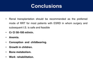 Conclusions
• Renal transplantation should be recommended as the preferred
mode of RRT for most patients with ESRD in whom surgery and
subsequent I.S. is safe and feasible
• Cr CI 50-100 ml/min.
• Anemia.
• Conception and childbearing.
• Growth in children.
• Bone metabolism.
• Work rehabilitation.
 