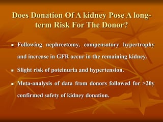 Does Donation Of A kidney Pose A long-
term Risk For The Donor?
 Following nephrectomy, compensatory hypertrophy
and increase in GFR occur in the remaining kidney.
 Slight risk of poteinuria and hypertension.
 Meta-analysis of data from donors followed for >20y
confirmed safety of kidney donation.
 