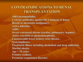 CONTRAINDICATIONS TO RENAL
TRANSPLANTATION
- ABO incompatibility.
- Cystoxic antibodies against HLA antigens of donor.
- Recent or metastatic malignancy.
- Active infection.
- AIDS.
- Severe extrarenal disease (cardiac, pulmonary, hepatic).
- Active vasculitis or glomeulonephritis.
- Uncorrectable lower urinary tract disease.
- Noncompliance.
- Psychiatric illness including alcoholism and drug addiction.
- Morbid obesity.
- Age > 70 years.
- Primary oxalosis.
- Persistent coagulation disorder.
 