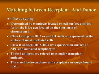 Matching between Recepient And Donor
A- Tissue typing
 Determined by 6 antigens located on cell surface encoded
for by the HLA gen located on the short arm of
chromosom 6.
 Class I antigens (HLA-A and HLA-B) are expressed on the
surface of most nucleated cells.
 Class II antigen (HLA-DR) are expressed on surface of
APC and activated lymphocytes.
 These 6 antigens are refered to as major transplant
antigens.
 The match between donor and recepient can range from 0
to six.
 