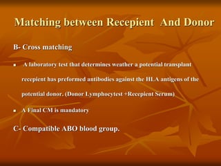 Matching between Recepient And Donor
B- Cross matching
 A laboratory test that determines weather a potential transplant
recepient has preformed antibodies against the HLA antigens of the
potential donor. (Donor Lymphocytest +Recepient Serum)
 A Final CM is mandatory
C- Compatible ABO blood group.
 