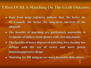 Effect Of HLA Matching On The Graft Outcome
 Data from large registries indicate that, the better the
HLA-match, the better the long-term survival of the
allograft.
 The benefits of matching are particularly notworthy in
recipients of kidneys from donors with zero missmatch.
 The benefits of lesser degrees of matching have become less
obvious with the use of newer and more potent
immunosuppressive drugs.
 Matching for DR antigens are more favorable than others.
 