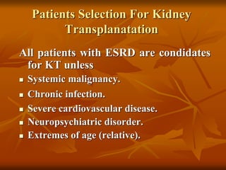 Patients Selection For Kidney
Transplanatation
All patients with ESRD are condidates
for KT unless
 Systemic malignancy.
 Chronic infection.
 Severe cardiovascular disease.
 Neuropsychiatric disorder.
 Extremes of age (relative).
 