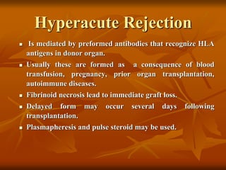 Hyperacute Rejection
 Is mediated by preformed antibodies that recognize HLA
antigens in donor organ.
 Usually these are formed as a consequence of blood
transfusion, pregnancy, prior organ transplantation,
autoimmune diseases.
 Fibrinoid necrosis lead to immediate graft loss.
 Delayed form may occur several days following
transplantation.
 Plasmapheresis and pulse steroid may be used.
 
